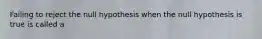 Failing to reject the null hypothesis when the null hypothesis is true is called a