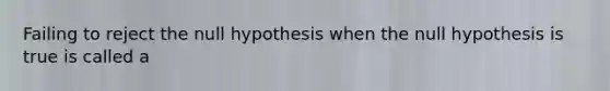 Failing to reject the null hypothesis when the null hypothesis is true is called a