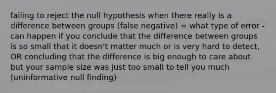 failing to reject the null hypothesis when there really is a difference between groups (false negative) = what type of error - can happen if you conclude that the difference between groups is so small that it doesn't matter much or is very hard to detect, OR concluding that the difference is big enough to care about but your sample size was just too small to tell you much (uninformative null finding)