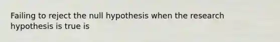 Failing to reject the null hypothesis when the research hypothesis is true is