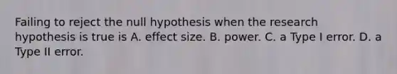 Failing to reject the null hypothesis when the research hypothesis is true is A. effect size. B. power. C. a Type I error. D. a Type II error.