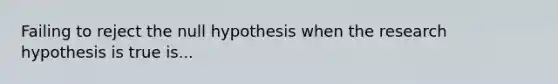 Failing to reject the null hypothesis when the research hypothesis is true is...