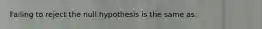 Failing to reject the null hypothesis is the same as: