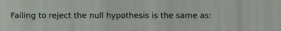 Failing to reject the null hypothesis is the same as: