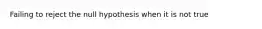 Failing to reject the null hypothesis when it is not true