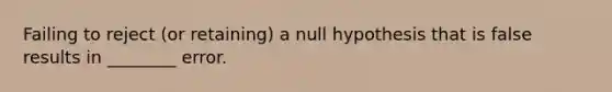 Failing to reject (or retaining) a null hypothesis that is false results in ________ error.