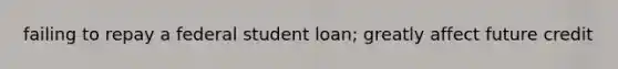 failing to repay a federal student loan; greatly affect future credit