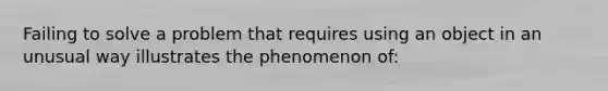 Failing to solve a problem that requires using an object in an unusual way illustrates the phenomenon of: