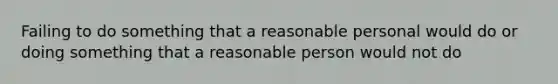 Failing to do something that a reasonable personal would do or doing something that a reasonable person would not do