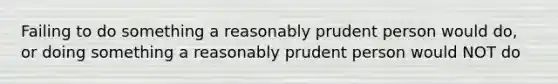 Failing to do something a reasonably prudent person would do, or doing something a reasonably prudent person would NOT do