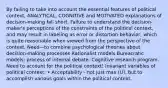 By failing to take into account the essential features of political context, ANALYTICAL, COGNITIVE and MOTIVATED explanations of decision-making fall short. Failure to understand the decision-maker's perceptions of the constraints of the political context, and may result in labeling as error or distortion behavior, which is quite reasonable when viewed from the perspective of the context. Need—to combine psychological theories about decision-making processes Rationalist models Bureacratic models: process of internal debate. Cognitive research program. Need to account for the political context! Invariant variables of political context: • Acceptability - not just max (U), but to accomplish various goals within the political context.