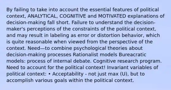 By failing to take into account the essential features of political context, ANALYTICAL, COGNITIVE and MOTIVATED explanations of decision-making fall short. Failure to understand the decision-maker's perceptions of the constraints of the political context, and may result in labeling as error or distortion behavior, which is quite reasonable when viewed from the perspective of the context. Need—to combine psychological theories about decision-making processes Rationalist models Bureacratic models: process of internal debate. Cognitive research program. Need to account for the political context! Invariant variables of political context: • Acceptability - not just max (U), but to accomplish various goals within the political context.