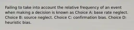 Failing to take into account the relative frequency of an event when making a decision is known as Choice A: base rate neglect. Choice B: source neglect. Choice C: confirmation bias. Choice D: heuristic bias.