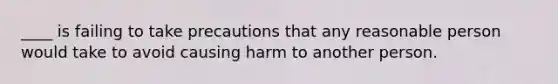 ____ is failing to take precautions that any reasonable person would take to avoid causing harm to another person.