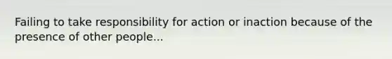 Failing to take responsibility for action or inaction because of the presence of other people...