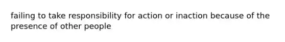 failing to take responsibility for action or inaction because of the presence of other people