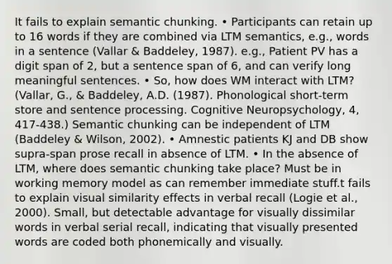 It fails to explain semantic chunking. • Participants can retain up to 16 words if they are combined via LTM semantics, e.g., words in a sentence (Vallar & Baddeley, 1987). e.g., Patient PV has a digit span of 2, but a sentence span of 6, and can verify long meaningful sentences. • So, how does WM interact with LTM? (Vallar, G., & Baddeley, A.D. (1987). Phonological short-term store and sentence processing. Cognitive Neuropsychology, 4, 417-438.) Semantic chunking can be independent of LTM (Baddeley & Wilson, 2002). • Amnestic patients KJ and DB show supra-span prose recall in absence of LTM. • In the absence of LTM, where does semantic chunking take place? Must be in working memory model as can remember immediate stuff.t fails to explain visual similarity effects in verbal recall (Logie et al., 2000). Small, but detectable advantage for visually dissimilar words in verbal serial recall, indicating that visually presented words are coded both phonemically and visually.