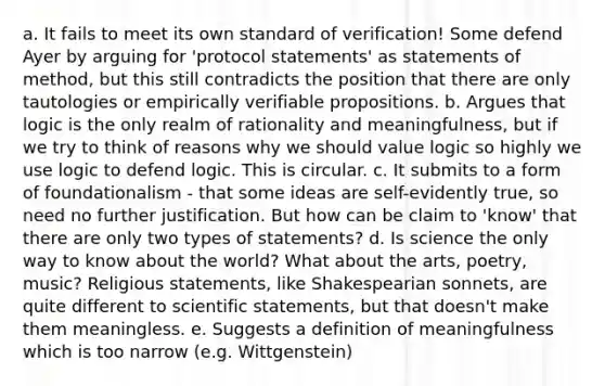 a. It fails to meet its own standard of verification! Some defend Ayer by arguing for 'protocol statements' as statements of method, but this still contradicts the position that there are only tautologies or empirically verifiable propositions. b. Argues that logic is the only realm of rationality and meaningfulness, but if we try to think of reasons why we should value logic so highly we use logic to defend logic. This is circular. c. It submits to a form of foundationalism - that some ideas are self-evidently true, so need no further justification. But how can be claim to 'know' that there are only two types of statements? d. Is science the only way to know about the world? What about the arts, poetry, music? Religious statements, like Shakespearian sonnets, are quite different to scientific statements, but that doesn't make them meaningless. e. Suggests a definition of meaningfulness which is too narrow (e.g. Wittgenstein)