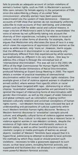 fails to provide an adequate account of certain violations of women's human rights, such as FGM. In Mackinnon's account, little room remains for female agency in the perpetration of FGM, since she subscribes to a theory of so-called 'false consciousness', whereby women have been passively indoctrinated into the system of male dominance. - However, accounts of FGM show that women do not necessarily uniformly subscribe to male accounts of their well-being, and undertake actions such as FGM for wider social and cultural reasons. A major criticism of Mackinnon's work is that she 'essentialises' the voice of women by not sufficiently taking into account the diversity of their experiences, including in relation to issues of cultural, racial or other forms of diversity. For example, Harris argues that Mackinnon only discusses the issue of race in a way which views the experience of oppression of black women as the same as white women, only 'more so'. However, Harris argues that the difference in discrimination is not necessarily only quantitatively different from that experienced by white women, but qualitatively so, different in its very nature - One way to address this critique is through the conceptual tool of 'intersectional discrimination'. This was set out in the 2001 UN Office of the High Commissioner for Human Rights (OHCHR) Report on the Gender Dimensions of Racial Discrimination, produced following an Expert Group Meeting in 2000. The report details a number of practical examples of intersectional discrimination within the context of human rights violations. One example given is that of violence against women in situations of armed conflict, where women from specific ethnic or racial groups have been targeted with rape - dishonouring or ethnic cleanse. 'essentialist' western approaches are perceived to have ignored the impact of intersecting forms of discrimination with gender discrimination, as well as the impact of wider historical and global contexts such as colonialism. ongoing conflict between culturally relativist and universal conceptions of human rights norms. - non-Western feminists have criticised the lack of understanding and perceptions of cultural superiority within much Western feminist human rights discourse. Tendency in Western feminist discourse to 'orientalise' concepts around culture, and allegedly cultural forms of violence against women such as FGM. Thus 'culture' is only seen to be a relevant factor in violence against women in non-Western contexts, despite the existence of high rates of sexual and domestic violence in Western states, as well as other harmful practices such as cosmetic surgery or media portrayals of women as sexual objects. number of 'Western' feminists have argued that it is hypocritical, patronising to attempt to dictate to local activists the methods by which they could or should prevent such violations - necessary to take a grassroots approach to such issues, so that local actors, including feminist activists, are supported and facilitated (but not dictated to or controlled) by more powerful Western feminist activists.