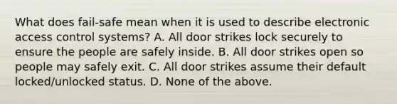 What does fail-safe mean when it is used to describe electronic access control systems? A. All door strikes lock securely to ensure the people are safely inside. B. All door strikes open so people may safely exit. C. All door strikes assume their default locked/unlocked status. D. None of the above.