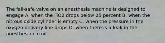 The fail-safe valve on an anesthesia machine is designed to engage A. when the FiO2 drops below 25 percent B. when the nitrous oxide cylinder is empty C. when the pressure in the oxygen delivery line drops D. when there is a leak in the anesthesia circuit