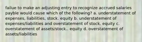 failue to make an adjusting entry to recognize accrued salaries payble would cause which of the following? a. understatement of expenses, liabilities, stock. equity b. understatement of expenses/liabilities and overstatement of stock. equity c. overstatement of assets/stock.. equity d. overstatement of assets/liabilities