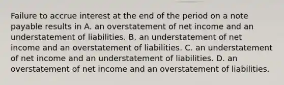 Failure to accrue interest at the end of the period on a note payable results in A. an overstatement of net income and an understatement of liabilities. B. an understatement of net income and an overstatement of liabilities. C. an understatement of net income and an understatement of liabilities. D. an overstatement of net income and an overstatement of liabilities.