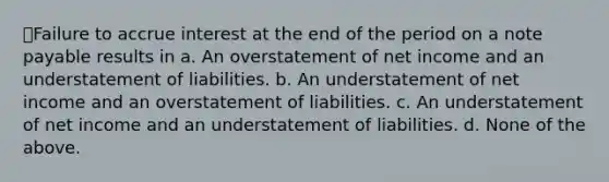 Failure to accrue interest at the end of the period on a note payable results in a. An overstatement of net income and an understatement of liabilities. b. An understatement of net income and an overstatement of liabilities. c. An understatement of net income and an understatement of liabilities. d. None of the above.