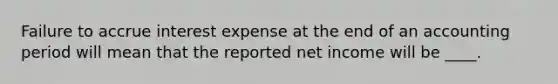 Failure to accrue interest expense at the end of an accounting period will mean that the reported net income will be ____.