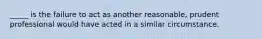 _____ is the failure to act as another reasonable, prudent professional would have acted in a similar circumstance.