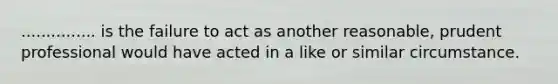 ............... is the failure to act as another reasonable, prudent professional would have acted in a like or similar circumstance.