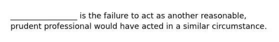 _________________ is the failure to act as another reasonable, prudent professional would have acted in a similar circumstance.