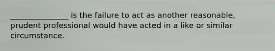 _______________ is the failure to act as another reasonable, prudent professional would have acted in a like or similar circumstance.