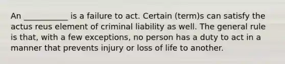 An ___________ is a failure to act. Certain (term)s can satisfy the actus reus element of criminal liability as well. The general rule is that, with a few exceptions, no person has a duty to act in a manner that prevents injury or loss of life to another.