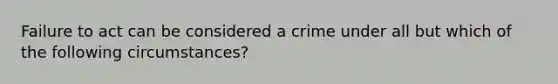 Failure to act can be considered a crime under all but which of the following circumstances?