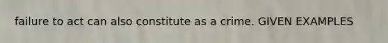 failure to act can also constitute as a crime. GIVEN EXAMPLES