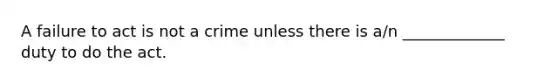 A failure to act is not a crime unless there is a/n _____________ duty to do the act.