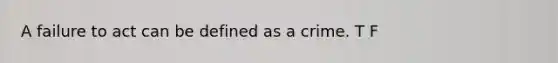 A failure to act can be defined as a crime. T F