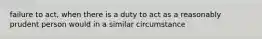 failure to act, when there is a duty to act as a reasonably prudent person would in a similar circumstance