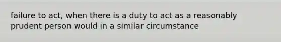 failure to act, when there is a duty to act as a reasonably prudent person would in a similar circumstance