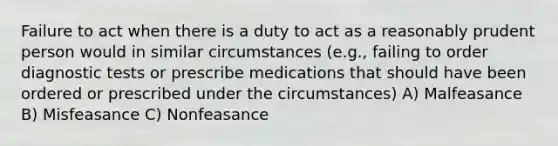 Failure to act when there is a duty to act as a reasonably prudent person would in similar circumstances (e.g., failing to order diagnostic tests or prescribe medications that should have been ordered or prescribed under the circumstances) A) Malfeasance B) Misfeasance C) Nonfeasance