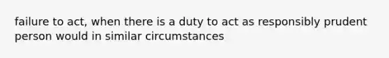 failure to act, when there is a duty to act as responsibly prudent person would in similar circumstances