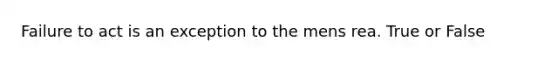 Failure to act is an exception to the mens rea. True or False