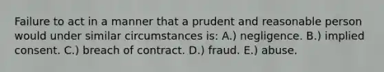 Failure to act in a manner that a prudent and reasonable person would under similar circumstances is: A.) negligence. B.) implied consent. C.) breach of contract. D.) fraud. E.) abuse.