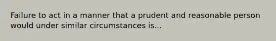 Failure to act in a manner that a prudent and reasonable person would under similar circumstances is...