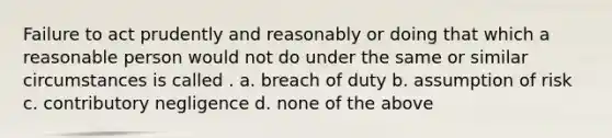 Failure to act prudently and reasonably or doing that which a reasonable person would not do under the same or similar circumstances is called . a. breach of duty b. assumption of risk c. contributory negligence d. none of the above