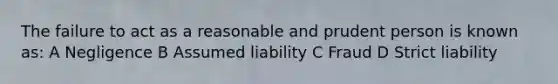 The failure to act as a reasonable and prudent person is known as: A Negligence B Assumed liability C Fraud D Strict liability