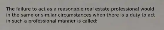 The failure to act as a reasonable real estate professional would in the same or similar circumstances when there is a duty to act in such a professional manner is called: