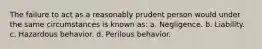 The failure to act as a reasonably prudent person would under the same circumstances is known as: a. Negligence. b. Liability. c. Hazardous behavior. d. Perilous behavior.