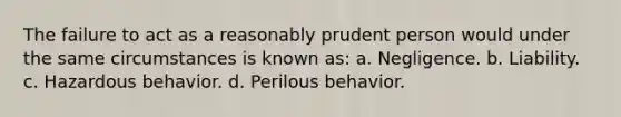 The failure to act as a reasonably prudent person would under the same circumstances is known as: a. Negligence. b. Liability. c. Hazardous behavior. d. Perilous behavior.